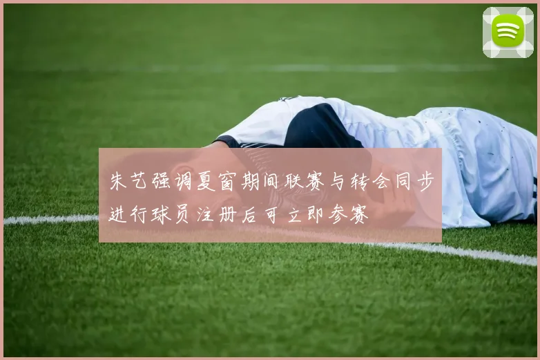 朱艺强调夏窗期间联赛与转会同步进行球员注册后可立即参赛