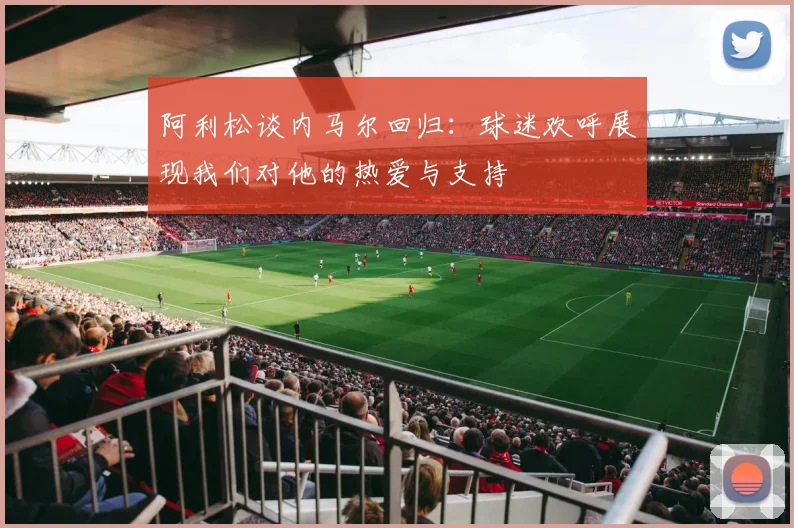 阿利松谈内马尔回归：球迷欢呼展现我们对他的热爱与支持