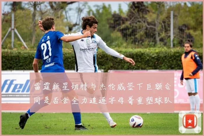 雷霆新星切特与杰伦威签下巨额合同是否会全力追逐字母哥重塑球队实力