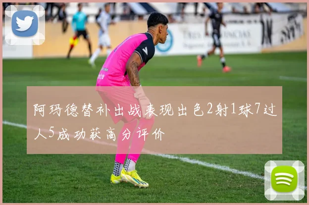 阿玛德替补出战表现出色2射1球7过人5成功获高分评价