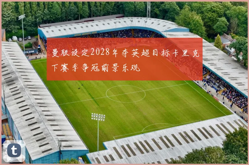 曼联设定2028年夺英超目标卡里克下赛季争冠前景乐观