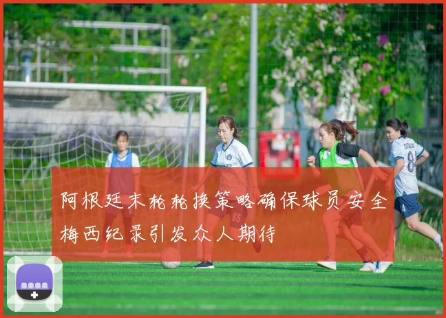 阿根廷末轮轮换策略确保球员安全梅西纪录引发众人期待