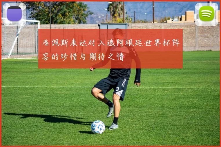 洛佩斯表达对入选阿根廷世界杯阵容的珍惜与期待之情