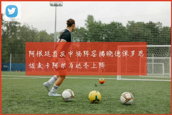 阿根廷首发中场阵容揭晓德保罗恩佐麦卡阿尔马达齐上阵