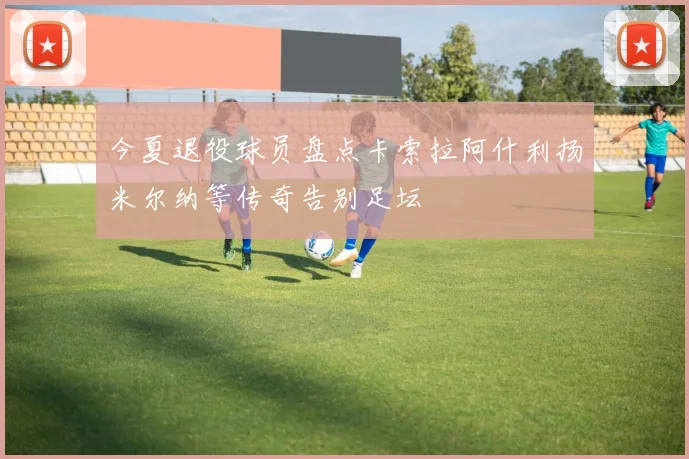 今夏退役球员盘点卡索拉阿什利扬米尔纳等传奇告别足坛