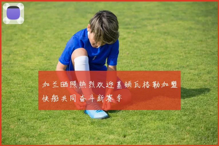 加兰晒照热烈欢迎基顿瓦格勒加盟快船共同奋斗新赛季