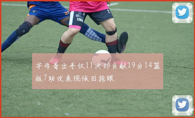 字母哥出手仅11次却贡献19分14篮板7助攻表现依旧抢眼