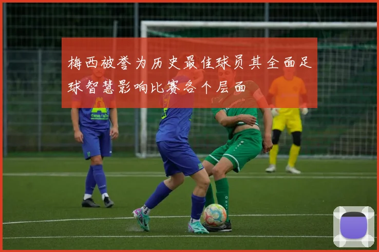 梅西被誉为历史最佳球员其全面足球智慧影响比赛各个层面