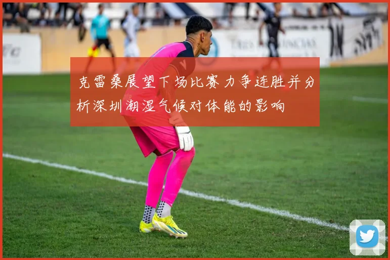 克雷桑展望下场比赛力争连胜并分析深圳潮湿气候对体能的影响