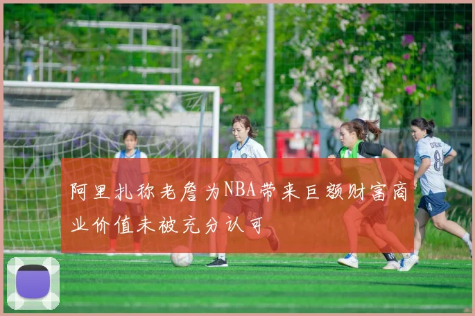 阿里扎称老詹为NBA带来巨额财富商业价值未被充分认可
