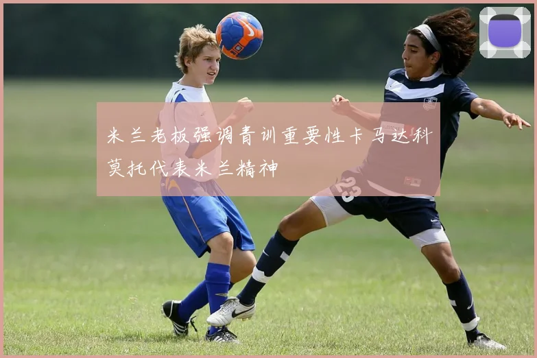 米兰老板强调青训重要性卡马达科莫托代表米兰精神