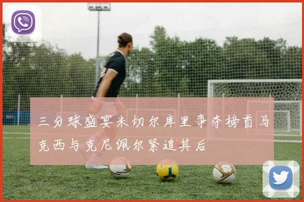 三分球盛宴米切尔库里争夺榜首马克西与克尼佩尔紧追其后