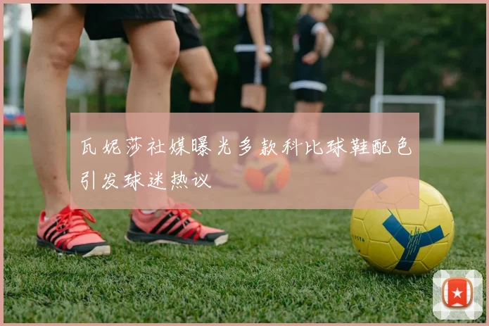瓦妮莎社媒曝光多款科比球鞋配色引发球迷热议