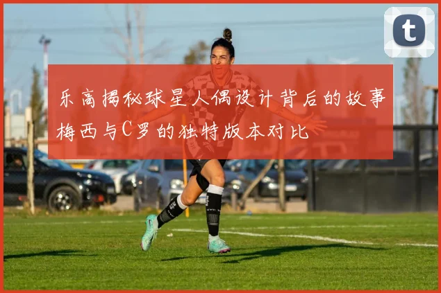 乐高揭秘球星人偶设计背后的故事梅西与C罗的独特版本对比