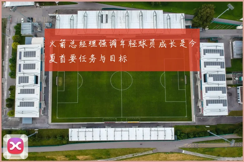 火箭总经理强调年轻球员成长是今夏首要任务与目标