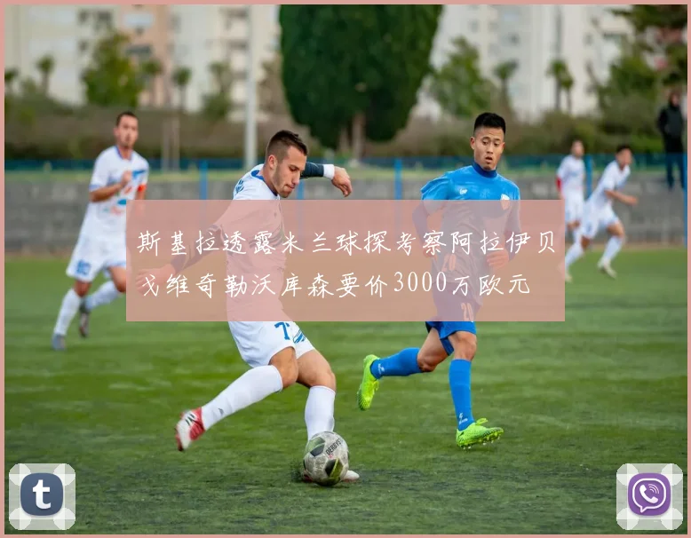 斯基拉透露米兰球探考察阿拉伊贝戈维奇勒沃库森要价3000万欧元