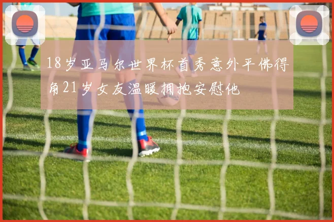 18岁亚马尔世界杯首秀意外平佛得角21岁女友温暖拥抱安慰他