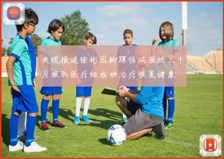 央视报道徐彬因脚踝伤病困扰三个月狼队医疗组成功治疗恢复健康