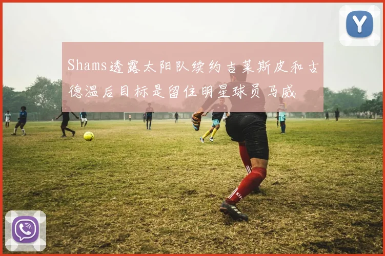 Shams透露太阳队续约吉莱斯皮和古德温后目标是留住明星球员马威