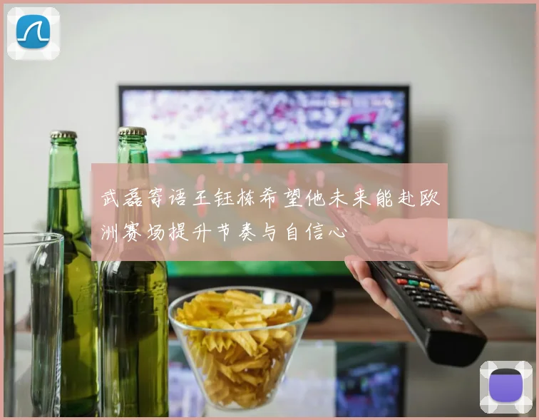 武磊寄语王钰栋希望他未来能赴欧洲赛场提升节奏与自信心