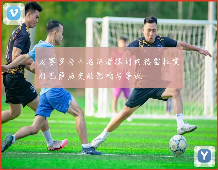 龙赛罗与六名记者探讨内格雷拉案对巴萨历史的影响与争议