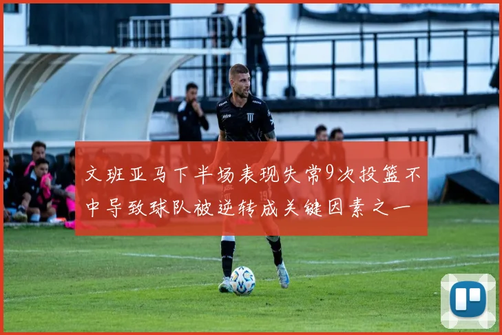 文班亚马下半场表现失常9次投篮不中导致球队被逆转成关键因素之一